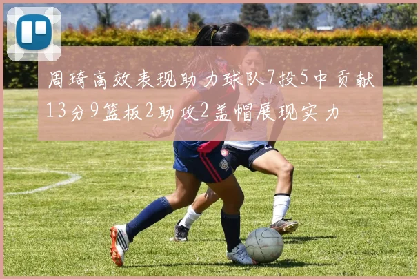 周琦高效表现助力球队7投5中贡献13分9篮板2助攻2盖帽展现实力