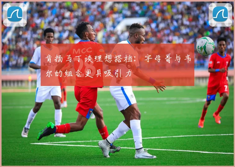 肯扬马丁谈理想搭档：字母哥与韦尔的组合更具吸引力