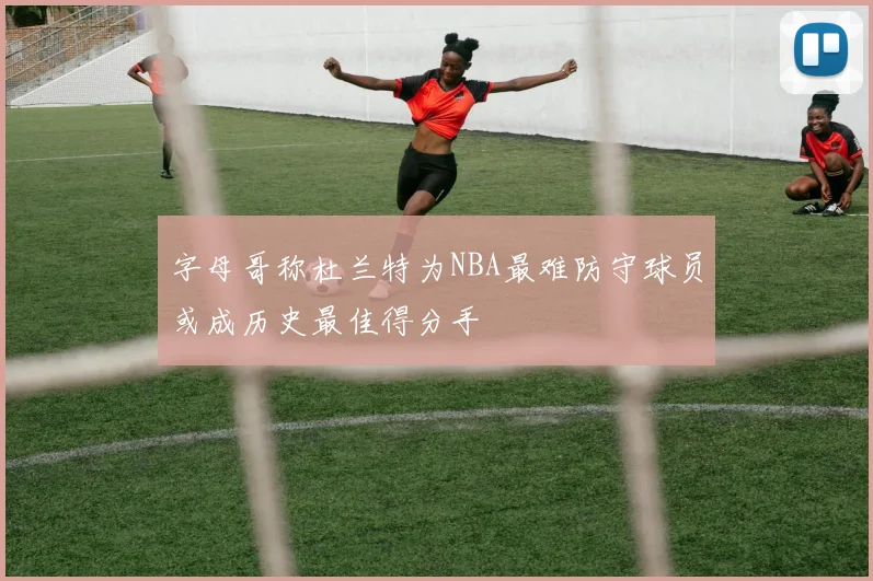 字母哥称杜兰特为NBA最难防守球员或成历史最佳得分手