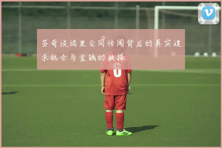 芬奇谈诺里合同传闻背后的真实追求机会与金钱的抉择