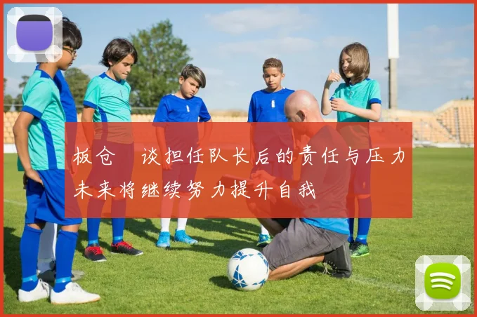 板仓滉谈担任队长后的责任与压力未来将继续努力提升自我