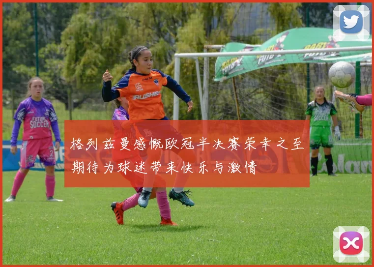 格列兹曼感慨欧冠半决赛荣幸之至期待为球迷带来快乐与激情