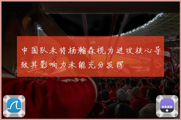中国队未将杨瀚森视为进攻核心导致其影响力未能充分发挥