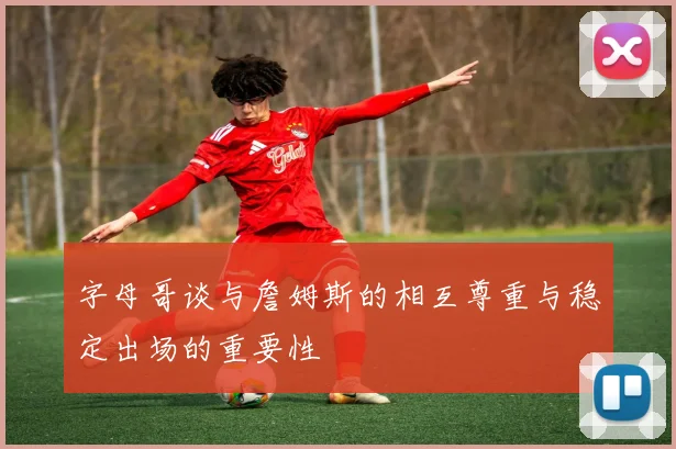 字母哥谈与詹姆斯的相互尊重与稳定出场的重要性