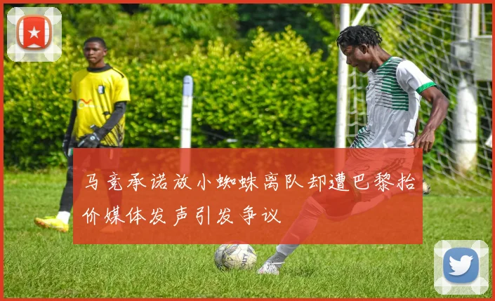 马竞承诺放小蜘蛛离队却遭巴黎抬价媒体发声引发争议